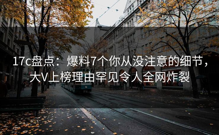 17c盘点：爆料7个你从没注意的细节，大V上榜理由罕见令人全网炸裂