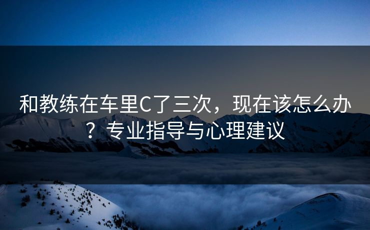 和教练在车里C了三次，现在该怎么办？专业指导与心理建议