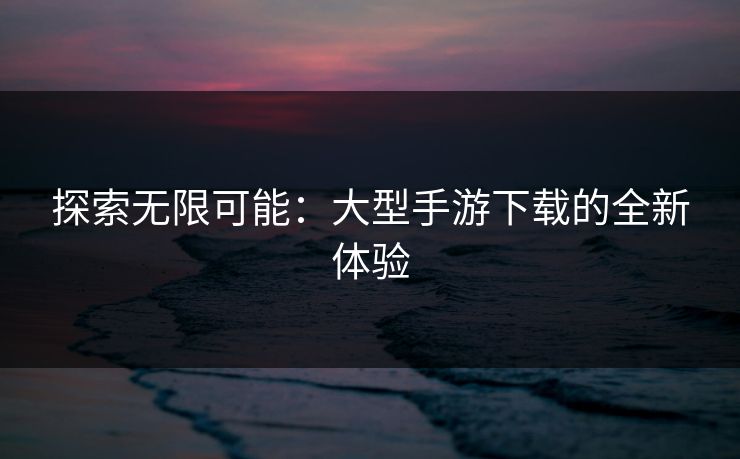 探索无限可能：大型手游下载的全新体验