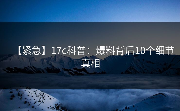 【紧急】17c科普：爆料背后10个细节真相