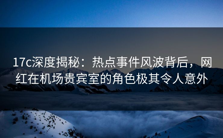 17c深度揭秘：热点事件风波背后，网红在机场贵宾室的角色极其令人意外