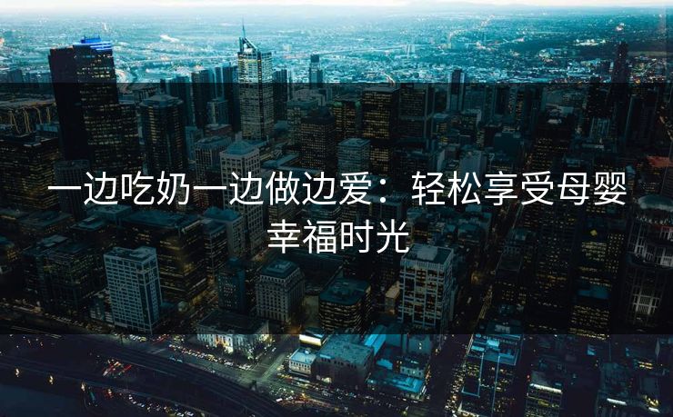 一边吃奶一边做边爱：轻松享受母婴幸福时光