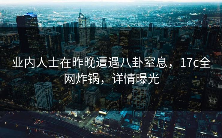 业内人士在昨晚遭遇八卦窒息，17c全网炸锅，详情曝光