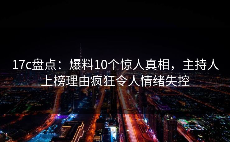 17c盘点：爆料10个惊人真相，主持人上榜理由疯狂令人情绪失控