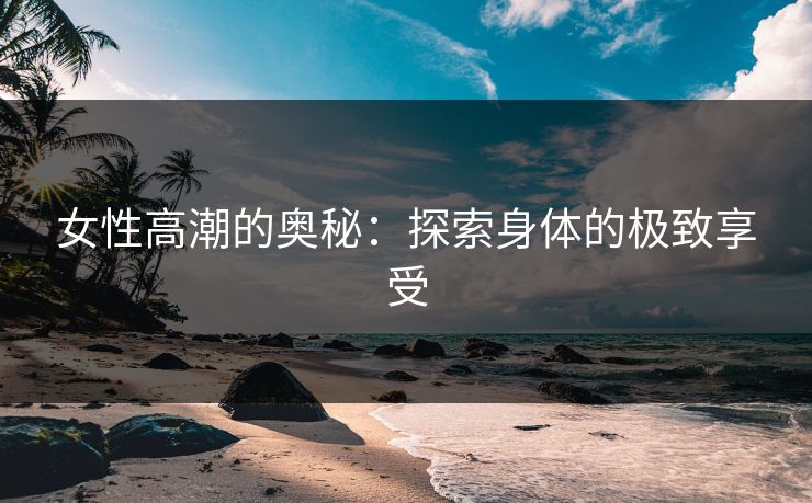 女性高潮的奥秘：探索身体的极致享受
