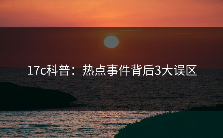 17c科普：热点事件背后3大误区