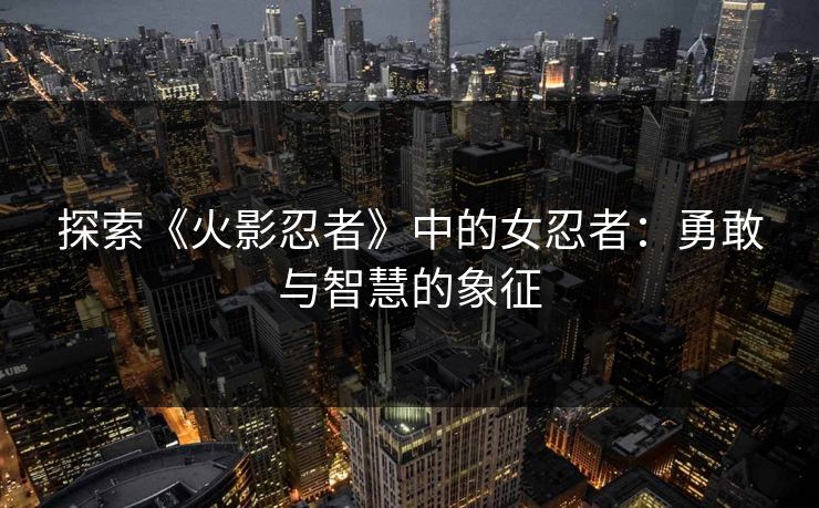 探索《火影忍者》中的女忍者：勇敢与智慧的象征
