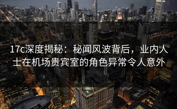17c深度揭秘：秘闻风波背后，业内人士在机场贵宾室的角色异常令人意外