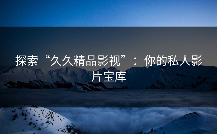 探索“久久精品影视”：你的私人影片宝库