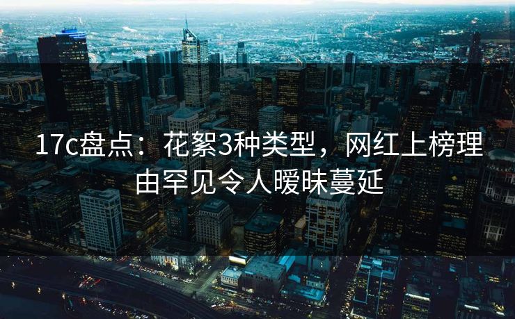 17c盘点：花絮3种类型，网红上榜理由罕见令人暧昧蔓延