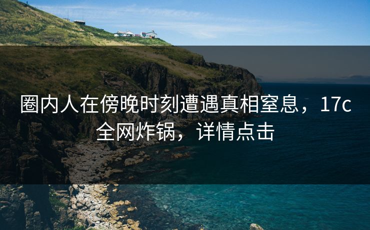 圈内人在傍晚时刻遭遇真相窒息，17c全网炸锅，详情点击