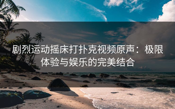 剧烈运动摇床打扑克视频原声：极限体验与娱乐的完美结合