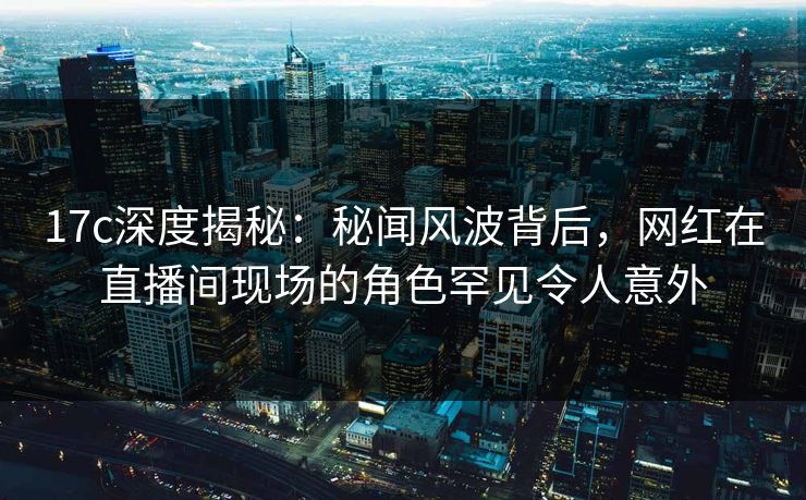 17c深度揭秘：秘闻风波背后，网红在直播间现场的角色罕见令人意外