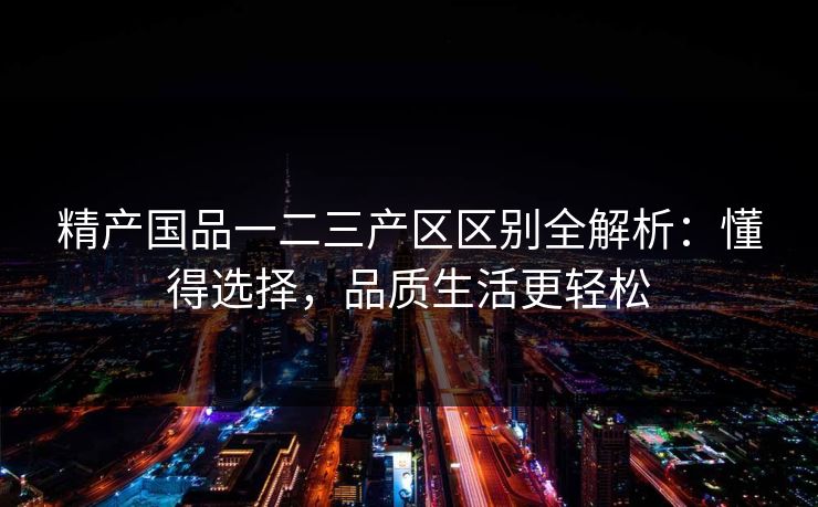 精产国品一二三产区区别全解析：懂得选择，品质生活更轻松