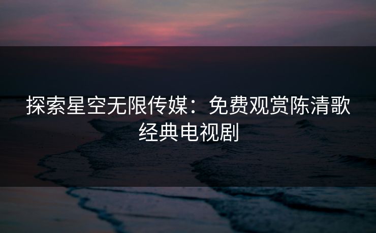 探索星空无限传媒：免费观赏陈清歌经典电视剧