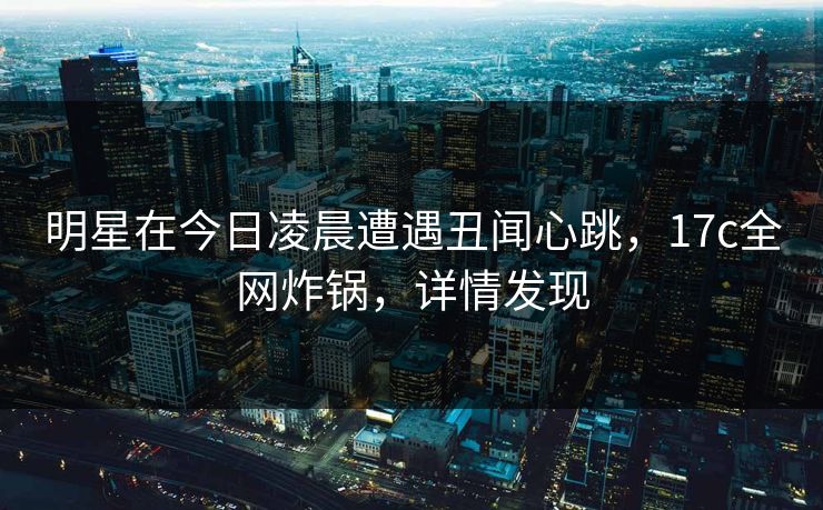 明星在今日凌晨遭遇丑闻心跳，17c全网炸锅，详情发现