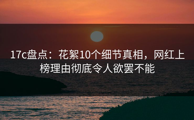 17c盘点：花絮10个细节真相，网红上榜理由彻底令人欲罢不能