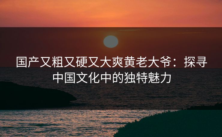 国产又粗又硬又大爽黄老大爷：探寻中国文化中的独特魅力