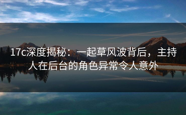 17c深度揭秘：一起草风波背后，主持人在后台的角色异常令人意外