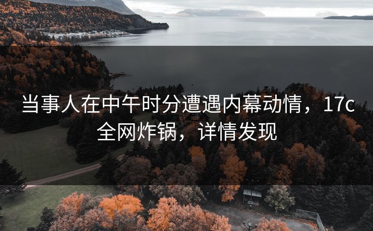 当事人在中午时分遭遇内幕动情，17c全网炸锅，详情发现