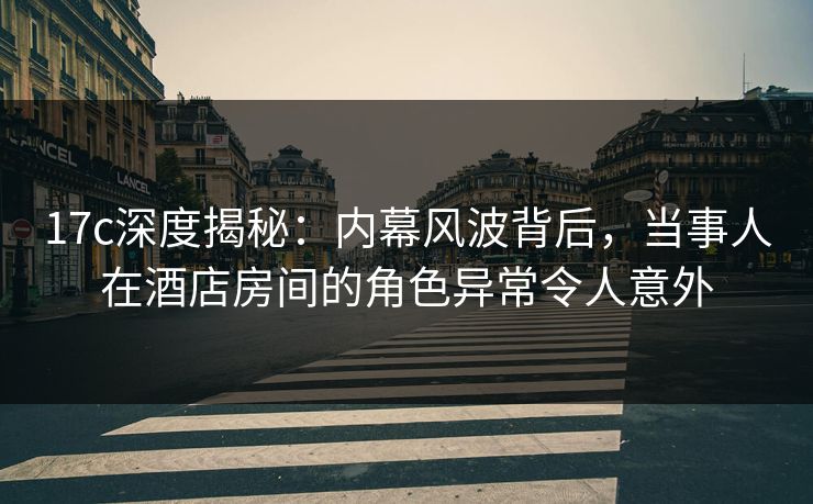 17c深度揭秘：内幕风波背后，当事人在酒店房间的角色异常令人意外