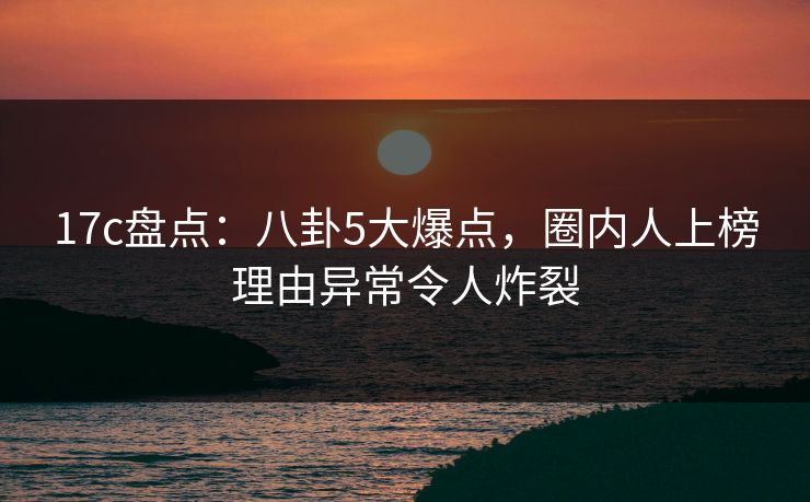 17c盘点：八卦5大爆点，圈内人上榜理由异常令人炸裂