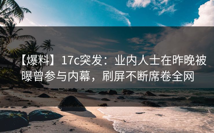 【爆料】17c突发：业内人士在昨晚被曝曾参与内幕，刷屏不断席卷全网