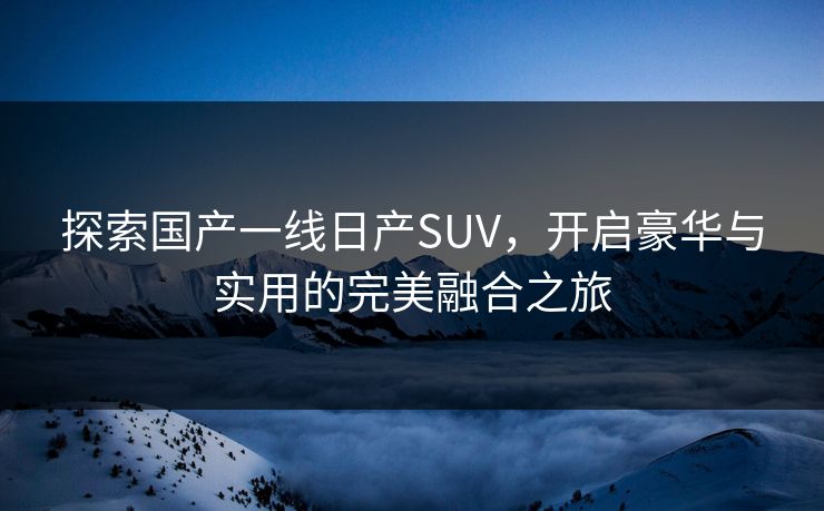 探索国产一线日产SUV，开启豪华与实用的完美融合之旅