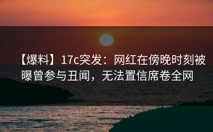 【爆料】17c突发：网红在傍晚时刻被曝曾参与丑闻，无法置信席卷全网