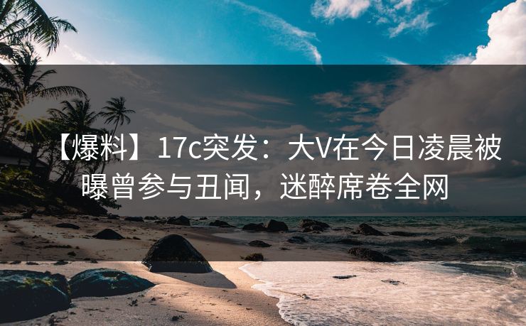 【爆料】17c突发：大V在今日凌晨被曝曾参与丑闻，迷醉席卷全网