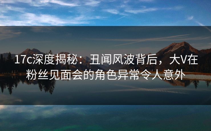 17c深度揭秘：丑闻风波背后，大V在粉丝见面会的角色异常令人意外
