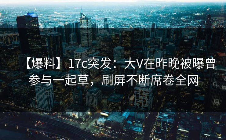 【爆料】17c突发：大V在昨晚被曝曾参与一起草，刷屏不断席卷全网