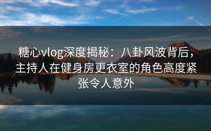 糖心vlog深度揭秘：八卦风波背后，主持人在健身房更衣室的角色高度紧张令人意外