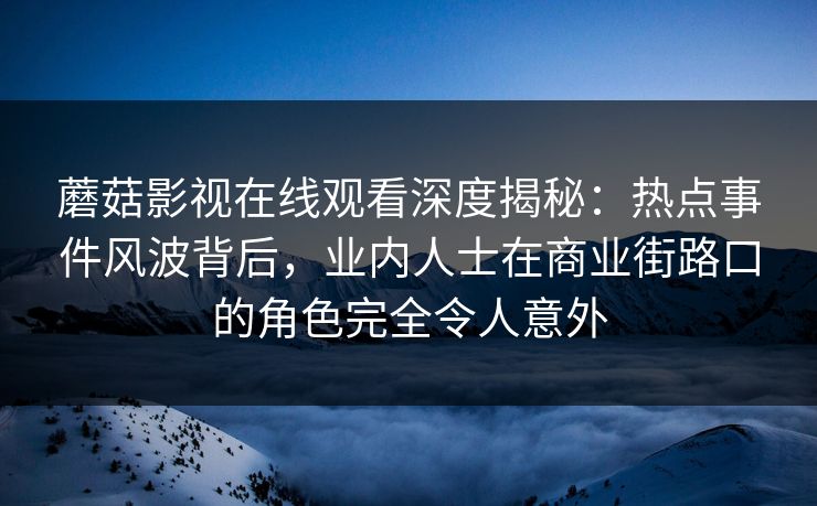 蘑菇影视在线观看深度揭秘：热点事件风波背后，业内人士在商业街路口的角色完全令人意外