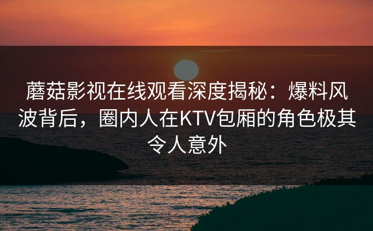 蘑菇影视在线观看深度揭秘：爆料风波背后，圈内人在KTV包厢的角色极其令人意外