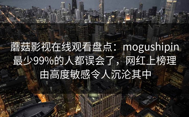 蘑菇影视在线观看盘点：mogushipin最少99%的人都误会了，网红上榜理由高度敏感令人沉沦其中
