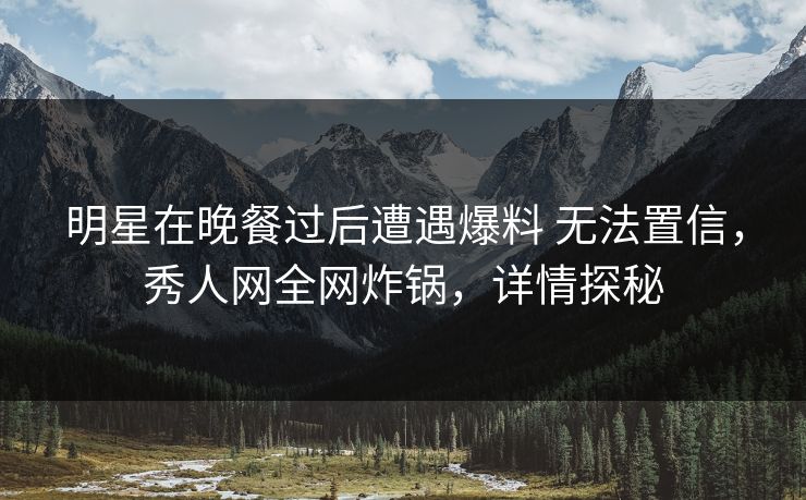 明星在晚餐过后遭遇爆料 无法置信，秀人网全网炸锅，详情探秘