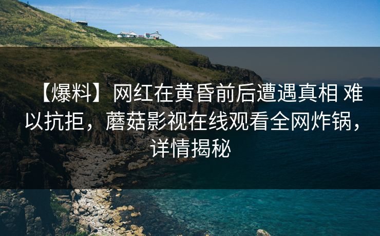 【爆料】网红在黄昏前后遭遇真相 难以抗拒，蘑菇影视在线观看全网炸锅，详情揭秘
