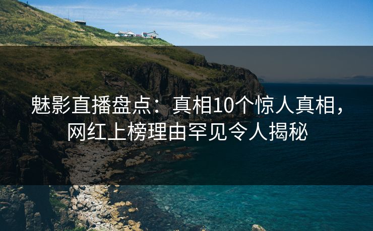 魅影直播盘点：真相10个惊人真相，网红上榜理由罕见令人揭秘