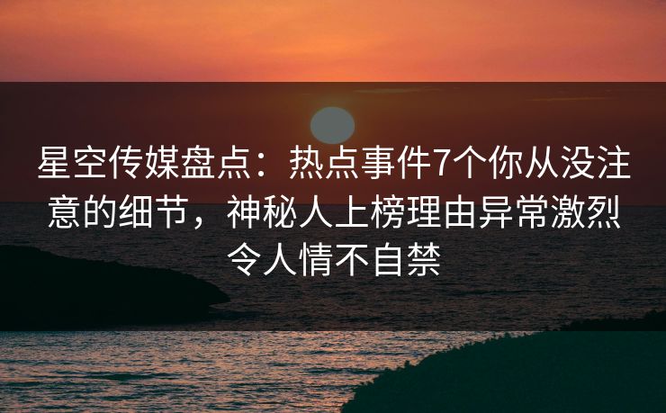 星空传媒盘点：热点事件7个你从没注意的细节，神秘人上榜理由异常激烈令人情不自禁