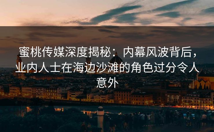 蜜桃传媒深度揭秘：内幕风波背后，业内人士在海边沙滩的角色过分令人意外