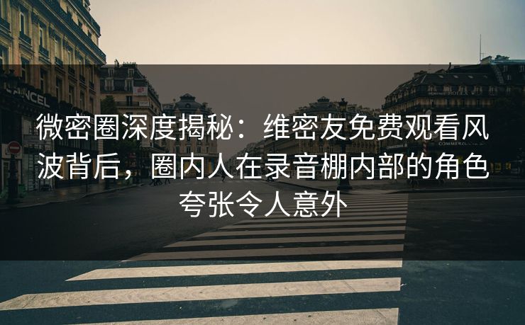 微密圈深度揭秘：维密友免费观看风波背后，圈内人在录音棚内部的角色夸张令人意外