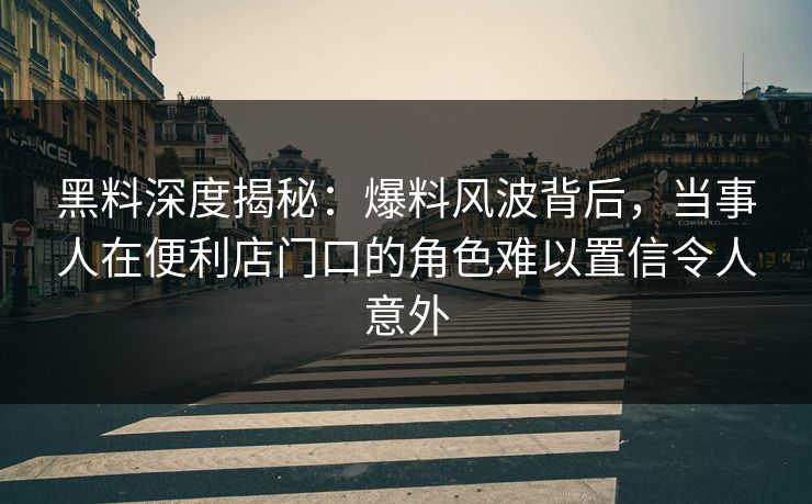 黑料深度揭秘：爆料风波背后，当事人在便利店门口的角色难以置信令人意外