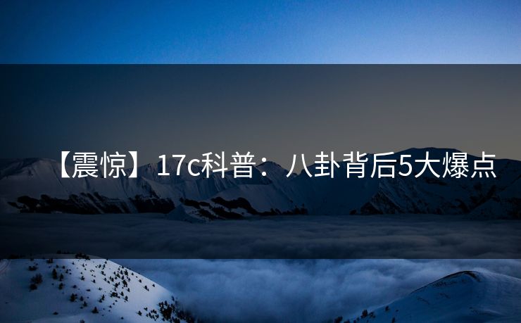 【震惊】17c科普：八卦背后5大爆点