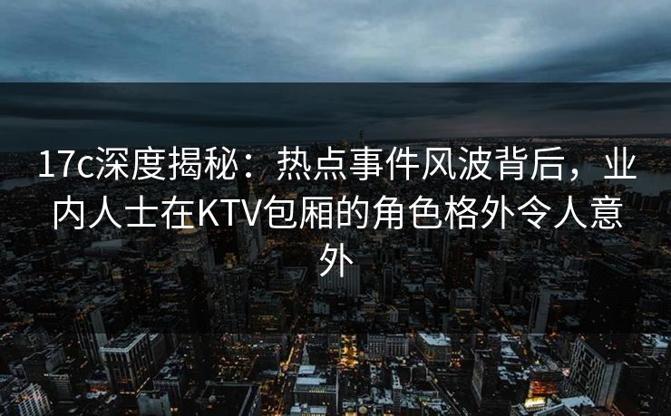 17c深度揭秘：热点事件风波背后，业内人士在KTV包厢的角色格外令人意外