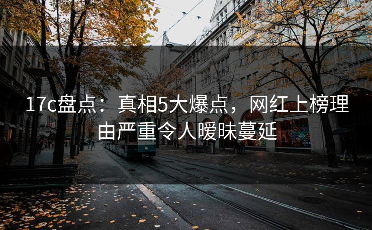 17c盘点：真相5大爆点，网红上榜理由严重令人暧昧蔓延