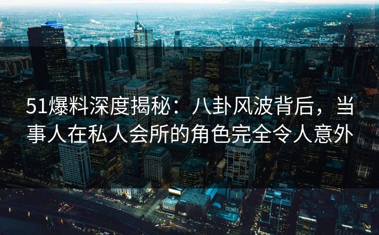 51爆料深度揭秘：八卦风波背后，当事人在私人会所的角色完全令人意外