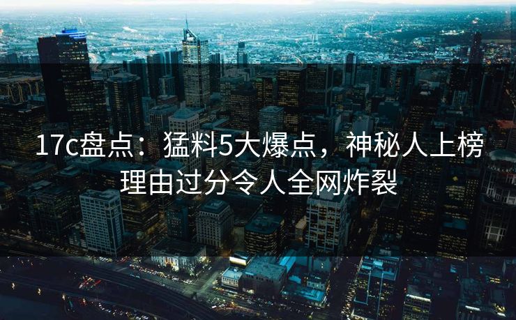 17c盘点：猛料5大爆点，神秘人上榜理由过分令人全网炸裂