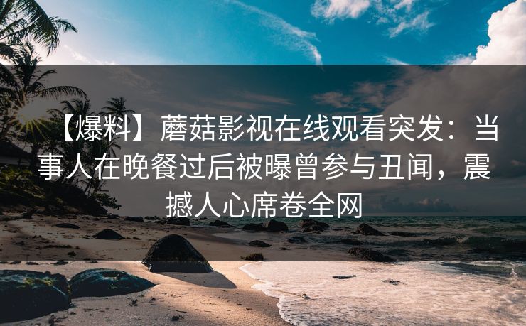 【爆料】蘑菇影视在线观看突发：当事人在晚餐过后被曝曾参与丑闻，震撼人心席卷全网