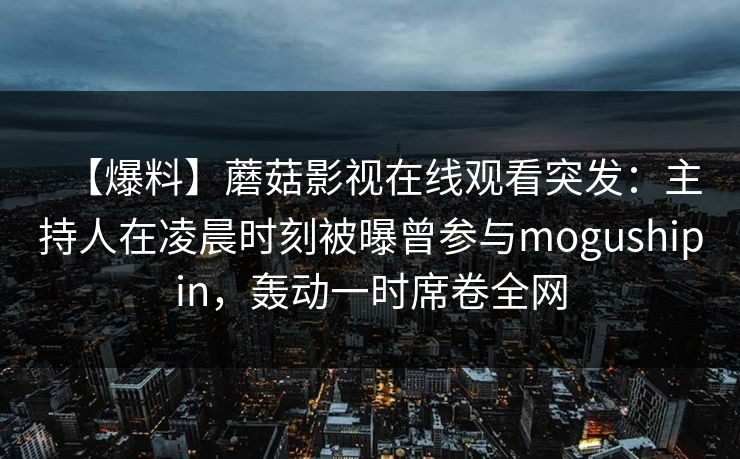 【爆料】蘑菇影视在线观看突发：主持人在凌晨时刻被曝曾参与mogushipin，轰动一时席卷全网